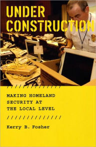 Title: Under Construction: Making Homeland Security at the Local Level, Author: Kerry B. Fosher