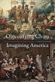 Title: Objectifying China, Imagining America: Chinese Commodities in Early America, Author: Caroline Frank