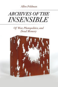 Title: Archives of the Insensible: Of War, Photopolitics, and Dead Memory, Author: Allen Feldman