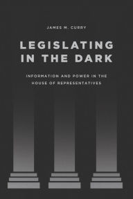 Title: Legislating in the Dark: Information and Power in the House of Representatives, Author: James M. Curry