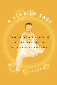 Title: A Storied Sage: Canon and Creation in the Making of a Japanese Buddha, Author: Micah L. Auerback