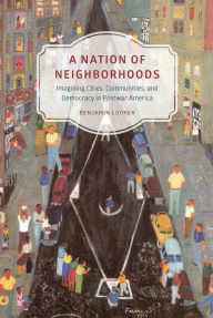 Title: A Nation of Neighborhoods: Imagining Cities, Communities, and Democracy in Postwar America, Author: Benjamin Looker