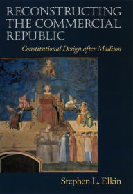 Title: Reconstructing the Commercial Republic: Constitutional Design after Madison, Author: Stephen L. Elkin