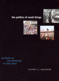 Title: The Politics of Small Things: The Power of the Powerless in Dark Times, Author: Jeffrey C. Goldfarb