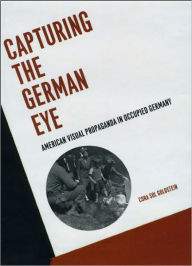 Title: Capturing the German Eye: American Visual Propaganda in Occupied Germany, Author: Cora Sol Goldstein