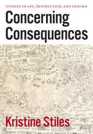 Title: Concerning Consequences: Studies in Art, Destruction, and Trauma, Author: Kristine Stiles