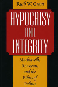 Title: Hypocrisy and Integrity: Machiavelli, Rousseau, and the Ethics of Politics / Edition 2, Author: Ruth W. Grant