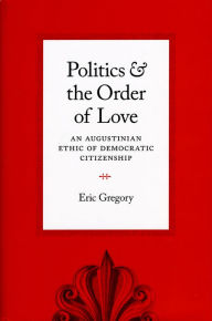 Title: Politics and the Order of Love: An Augustinian Ethic of Democratic Citizenship, Author: Eric Gregory