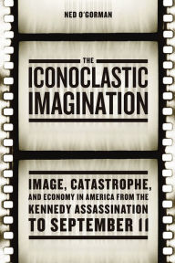 Title: The Iconoclastic Imagination: Image, Catastrophe, and Economy in America from the Kennedy Assassination to September 11, Author: Ned O'Gorman