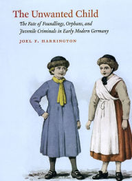 Title: The Unwanted Child: The Fate of Foundlings, Orphans, and Juvenile Criminals in Early Modern Germany, Author: Joel F. Harrington
