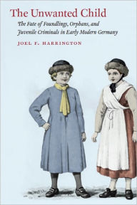 Title: The Unwanted Child: The Fate of Foundlings, Orphans, and Juvenile Criminals in Early Modern Germany, Author: Joel F. Harrington