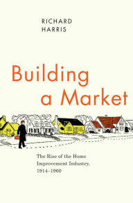 Title: Building a Market: The Rise of the Home Improvement Industry, 1914-1960, Author: Richard Harris