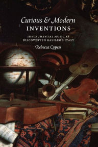 Title: Curious and Modern Inventions: Instrumental Music as Discovery in Galileo's Italy, Author: Rebecca Cypess