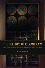 Title: The Politics of Islamic Law: Local Elites, Colonial Authority, and the Making of the Muslim State, Author: Iza R. Hussin