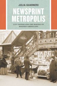 Title: Newsprint Metropolis: City Papers and the Making of Modern Americans, Author: Julia Guarneri