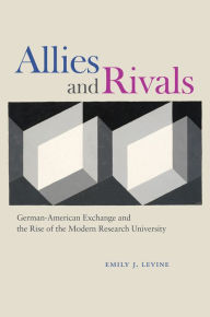 Title: Allies and Rivals: German-American Exchange and the Rise of the Modern Research University, Author: Emily J. Levine