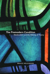 Title: The Premodern Condition: Medievalism and the Making of Theory, Author: Bruce  Holsinger