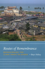 Title: Routes of Remembrance: Refashioning the Slave Trade in Ghana, Author: Bayo Holsey