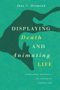 Title: Displaying Death and Animating Life: Human-Animal Relations in Art, Science, and Everyday Life, Author: Jane C. Desmond