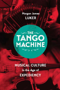 Title: The Tango Machine: Musical Culture in the Age of Expediency, Author: Morgan James Luker