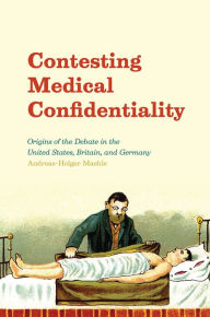 Title: Contesting Medical Confidentiality: Origins of the Debate in the United States, Britain, and Germany, Author: Andreas-Holger Maehle