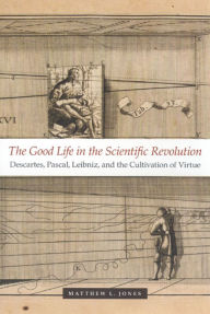 Title: The Good Life in the Scientific Revolution: Descartes, Pascal, Leibniz, and the Cultivation of Virtue, Author: Matthew L. Jones