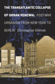 Title: The Transatlantic Collapse of Urban Renewal: Postwar Urbanism from New York to Berlin, Author: Christopher Klemek