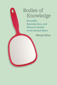 Title: Bodies of Knowledge: Sexuality, Reproduction, and Women's Health in the Second Wave, Author: Wendy Kline