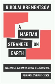 Title: A Martian Stranded on Earth: Alexander Bogdanov, Blood Transfusions, and Proletarian Science, Author: Nikolai Krementsov