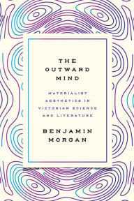 Title: The Outward Mind: Materialist Aesthetics in Victorian Science and Literature, Author: Benjamin Morgan