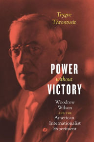 Title: Power without Victory: Woodrow Wilson and the American Internationalist Experiment, Author: Trygve Throntveit
