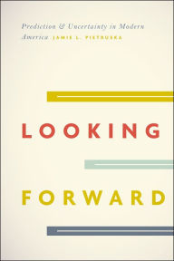 Title: Looking Forward: Prediction and Uncertainty in Modern America, Author: Jamie L. Pietruska