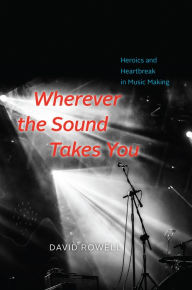 Title: Wherever the Sound Takes You: Heroics and Heartbreak in Music Making, Author: David Rowell