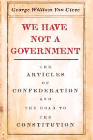 Title: We Have Not a Government: The Articles of Confederation and the Road to the Constitution, Author: George William Van Cleve