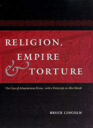 Title: Religion, Empire, and Torture: The Case of Achaemenian Persia, with a Postscript on Abu Ghraib, Author: Bruce Lincoln