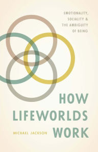 Title: How Lifeworlds Work: Emotionality, Sociality & the Ambiguity of Being, Author: Michael Jackson