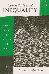 Title: Constellations of Inequality: Space, Race, and Utopia in Brazil, Author: Sean T. Mitchell