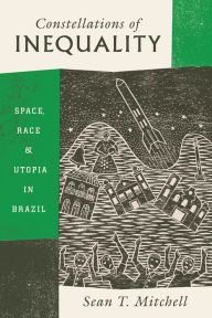 Title: Constellations of Inequality: Space, Race, & Utopia in Brazil, Author: Sean T. Mitchell