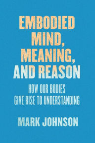 Title: Embodied Mind, Meaning, and Reason: How Our Bodies Give Rise to Understanding, Author: Mark Johnson
