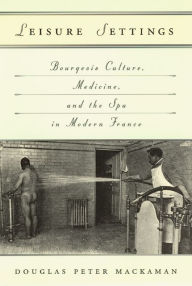 Title: Leisure Settings: Bourgeois Culture, Medicine, and the Spa in Modern France / Edition 2, Author: Douglas P. Mackaman