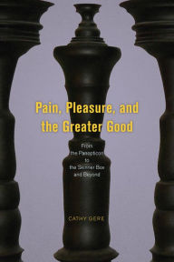 Title: Pain, Pleasure, and the Greater Good: From the Panopticon to the Skinner Box and Beyond, Author: Cathy Gere