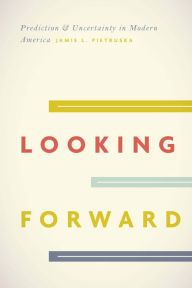 Title: Looking Forward: Prediction & Uncertainty in Modern America, Author: Jamie L. Pietruska