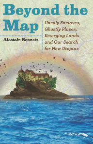 Title: Beyond the Map: Unruly Enclaves, Ghostly Places, Emerging Lands and Our Search for New Utopias, Author: Alastair Bonnett