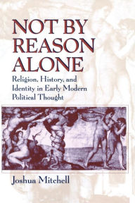 Title: Not by Reason Alone: Religion, History, and Identity in Early Modern Political Thought / Edition 2, Author: Joshua Mitchell