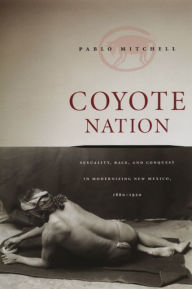 Title: Coyote Nation: Sexuality, Race, and Conquest in Modernizing New Mexico, 1880-1920 / Edition 1, Author: Pablo Mitchell