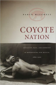 Title: Coyote Nation: Sexuality, Race, and Conquest in Modernizing New Mexico, 1880-1920, Author: Pablo Mitchell