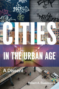 Title: Cities in the Urban Age: A Dissent, Author: Robert A. Beauregard