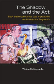 Title: The Shadow and the Act: Black Intellectual Practice, Jazz Improvisation, and Philosophical Pragmatism, Author: Walton M. Muyumba