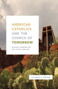 Title: American Catholics and the Church of Tomorrow: Building Churches for the Future, 1925-1975, Author: Catherine R. Osborne