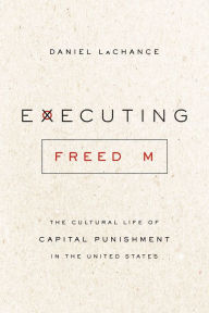 Title: Executing Freedom: The Cultural Life of Capital Punishment in the United States, Author: Daniel LaChance